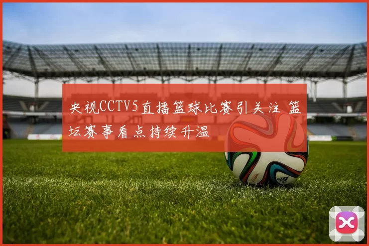 央视CCTV5直播篮球比赛引关注 篮坛赛事看点持续升温