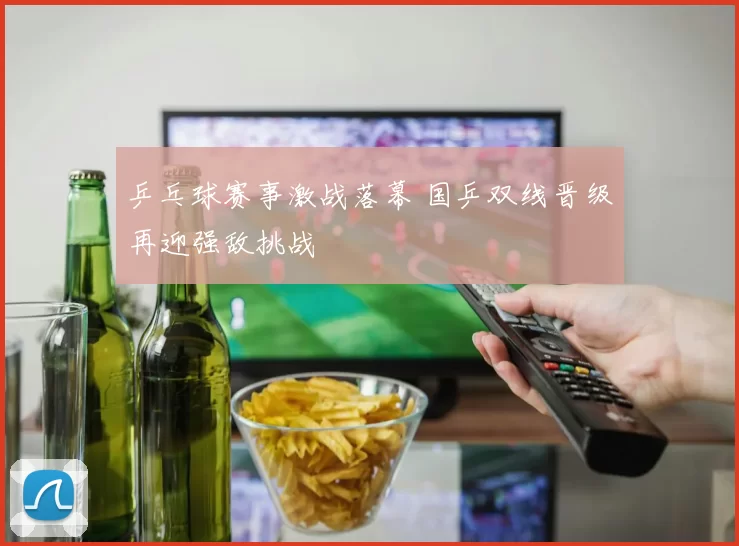 乒乓球赛事激战落幕 国乒双线晋级再迎强敌挑战