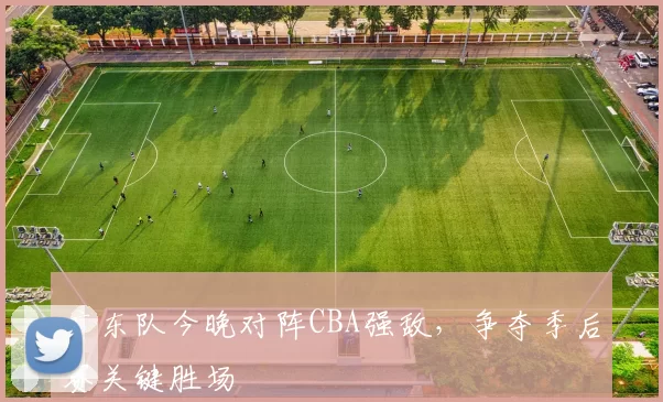 广东队今晚对阵CBA强敌，争夺季后赛关键胜场