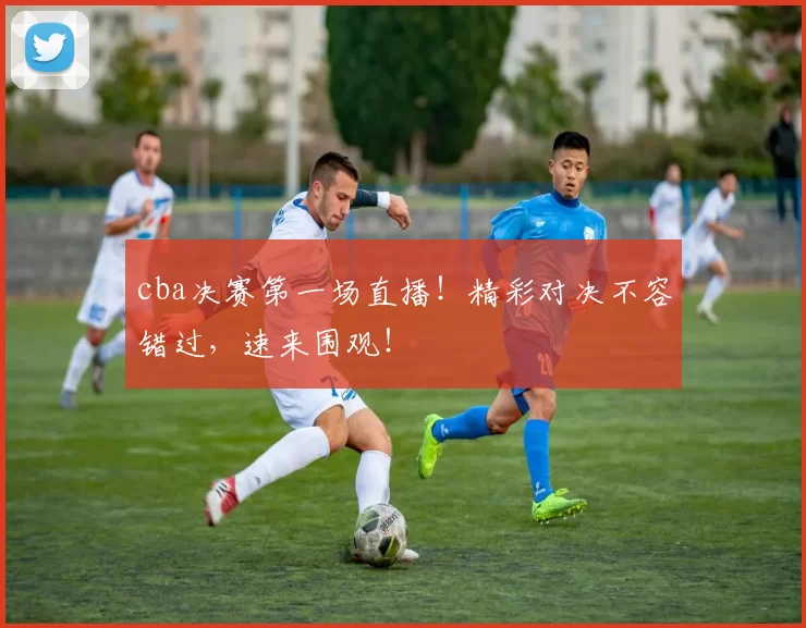 cba决赛第一场直播！精彩对决不容错过，速来围观！