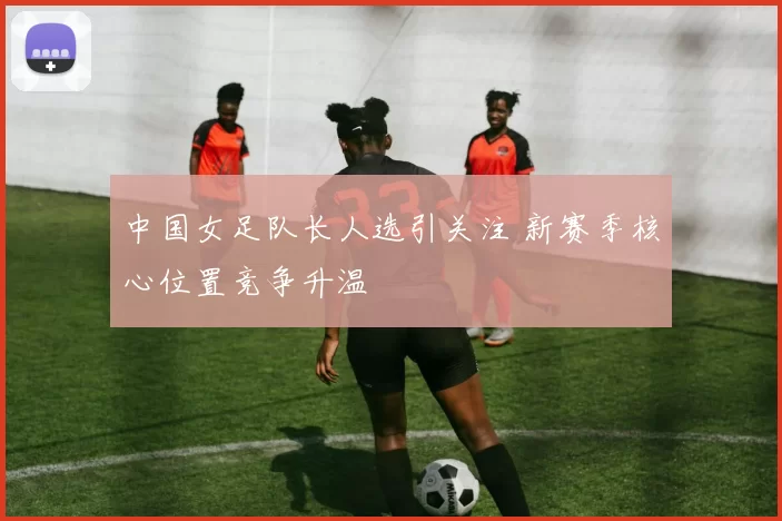 中国女足队长人选引关注 新赛季核心位置竞争升温