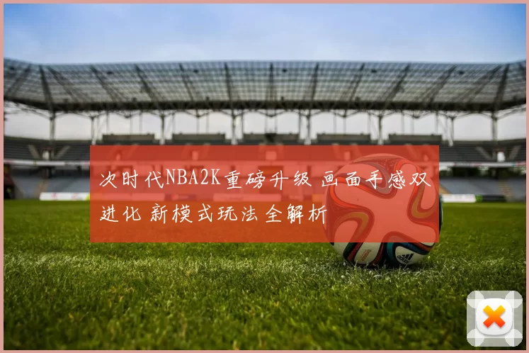 次时代NBA2K重磅升级 画面手感双进化 新模式玩法全解析