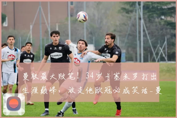 曼联最大败笔！34岁卡塞米罗打出生涯巅峰，放走他欧冠必成笑话_曼城_加拉塔萨雷