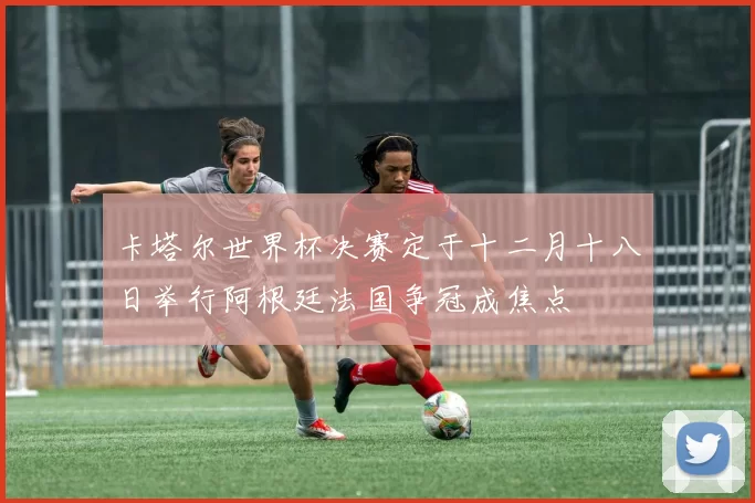 卡塔尔世界杯决赛定于十二月十八日举行阿根廷法国争冠成焦点