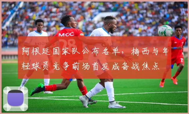 阿根廷国家队公布名单，梅西与年轻球员竞争前场首发成备战焦点