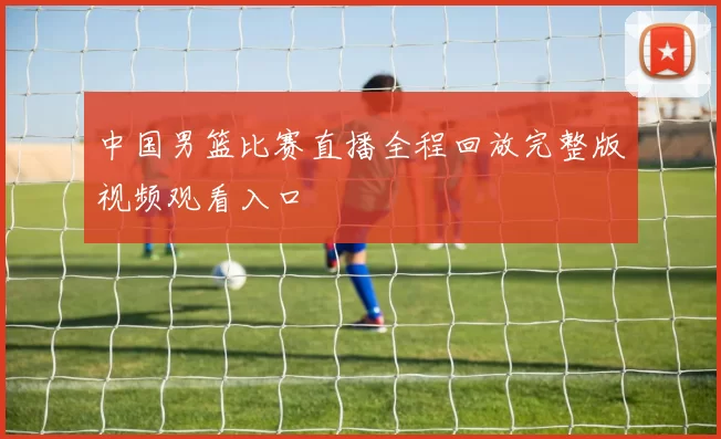 中国男篮比赛直播全程回放完整版视频观看入口