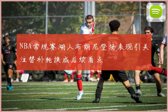 NBA常规赛湖人布朗尼登场表现引关注替补轮换成后续看点