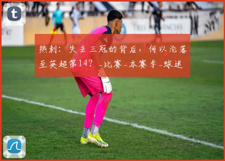 热刺：失去三冠的背后，何以沦落至英超第14？_比赛_本赛季_球迷