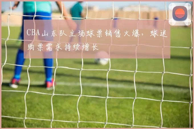 CBA山东队主场球票销售火爆，球迷购票需求持续增长