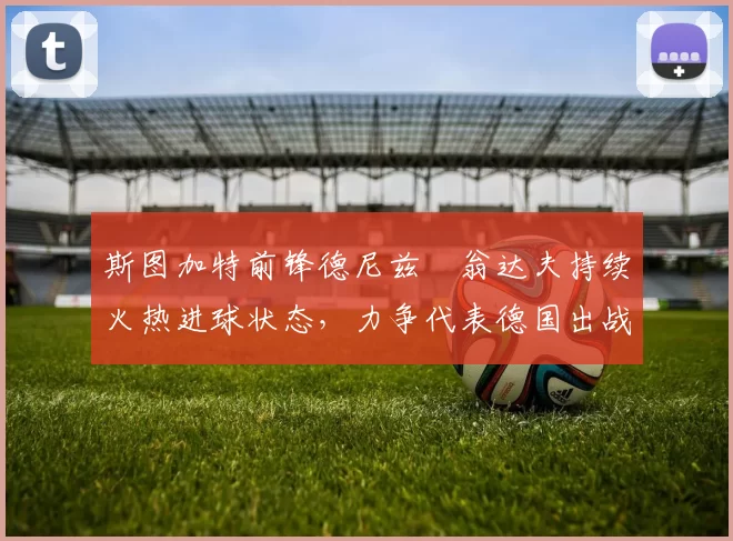 斯图加特前锋德尼兹・翁达夫持续火热进球状态，力争代表德国出战世界杯_对阵_比赛