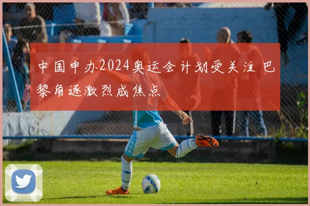 中国申办2024奥运会计划受关注 巴黎角逐激烈成焦点