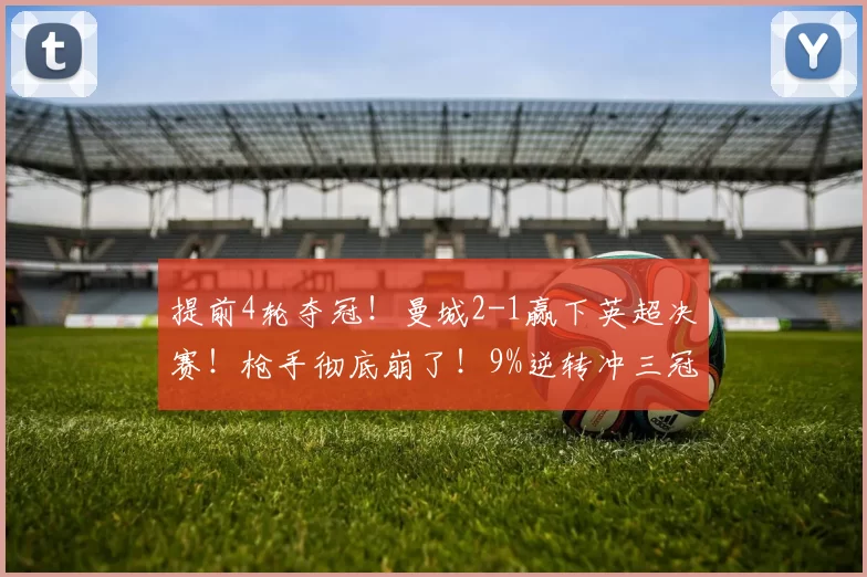 提前4轮夺冠！曼城2-1赢下英超决赛！枪手彻底崩了！9%逆转冲三冠王