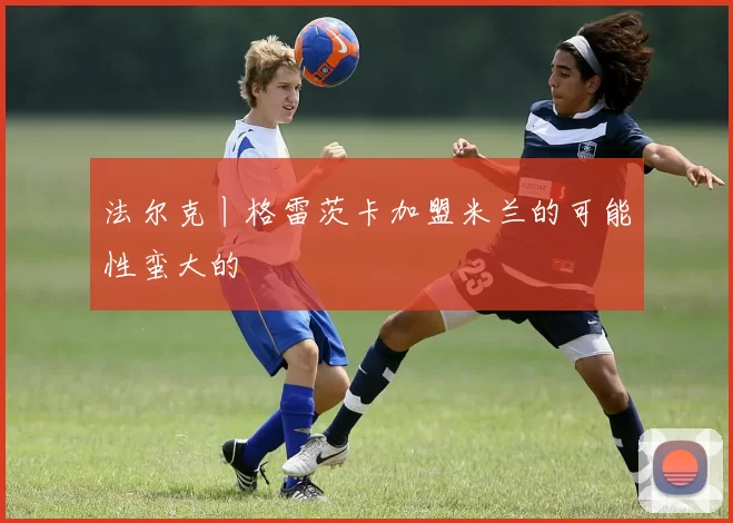 法尔克丨格雷茨卡加盟米兰的可能性蛮大的