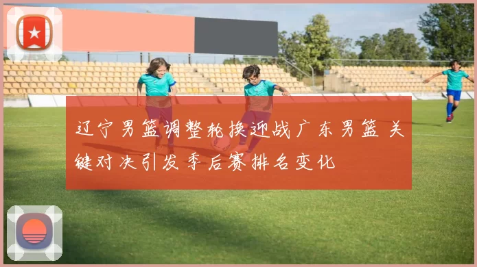 辽宁男篮调整轮换迎战广东男篮 关键对决引发季后赛排名变化