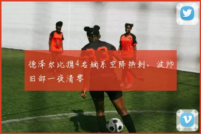 德泽尔比携4名嫡系空降热刺，波帅旧部一夜清零