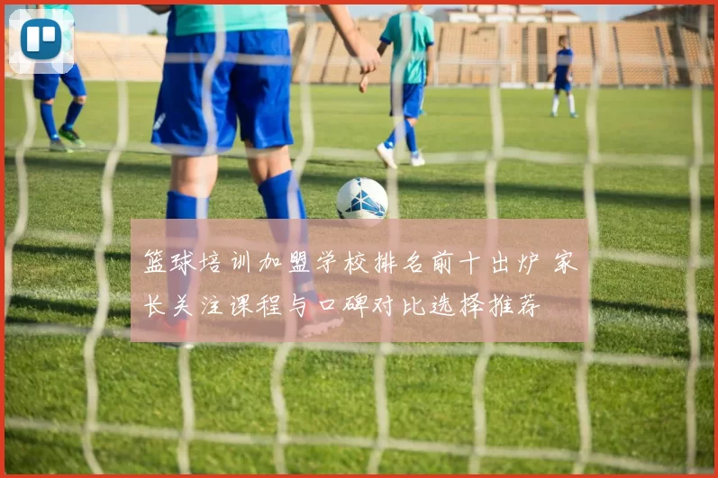 篮球培训加盟学校排名前十出炉 家长关注课程与口碑对比选择推荐