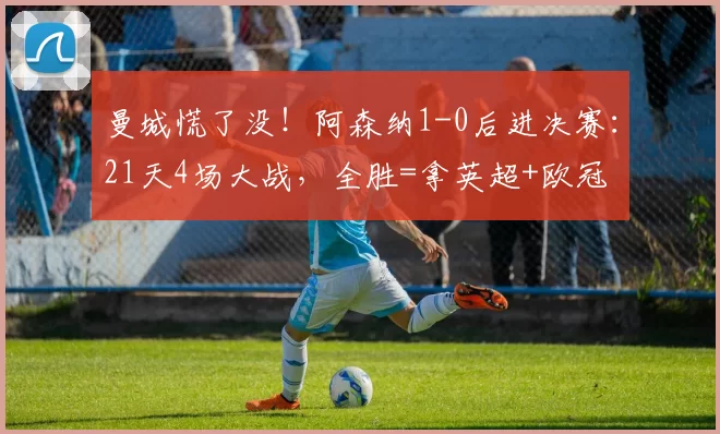 曼城慌了没！阿森纳1-0后进决赛：21天4场大战，全胜=拿英超+欧冠