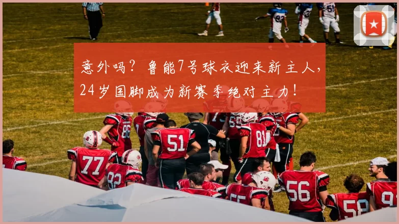 意外吗？鲁能7号球衣迎来新主人，24岁国脚成为新赛季绝对主力！