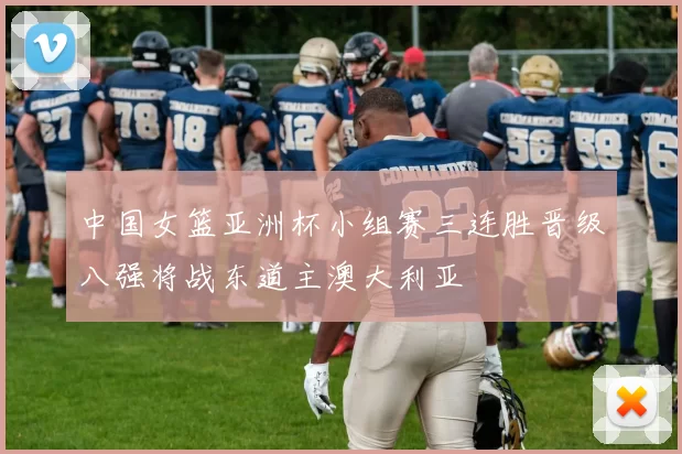 中国女篮亚洲杯小组赛三连胜晋级八强将战东道主澳大利亚