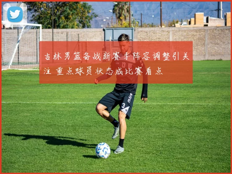 吉林男篮备战新赛季阵容调整引关注 重点球员状态成比赛看点