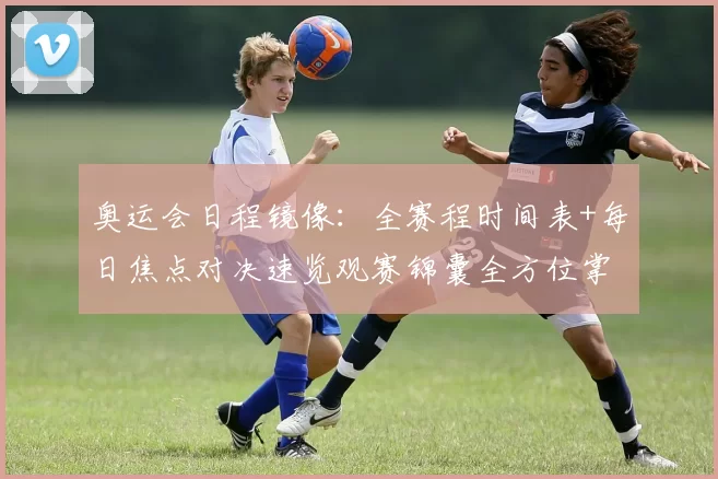 奥运会日程镜像：全赛程时间表+每日焦点对决速览观赛锦囊全方位掌握