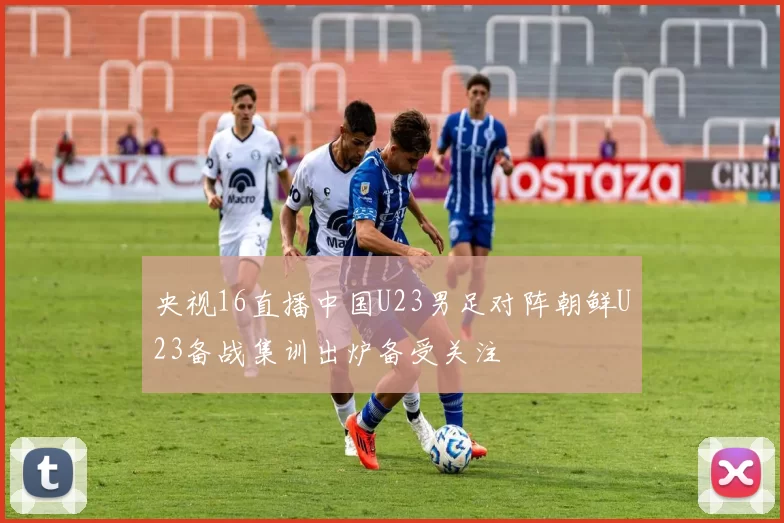 央视16直播中国U23男足对阵朝鲜U23备战集训出炉备受关注