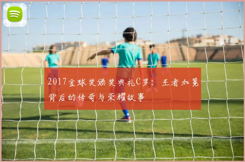 2017金球奖颁奖典礼C罗：王者加冕背后的传奇与荣耀故事