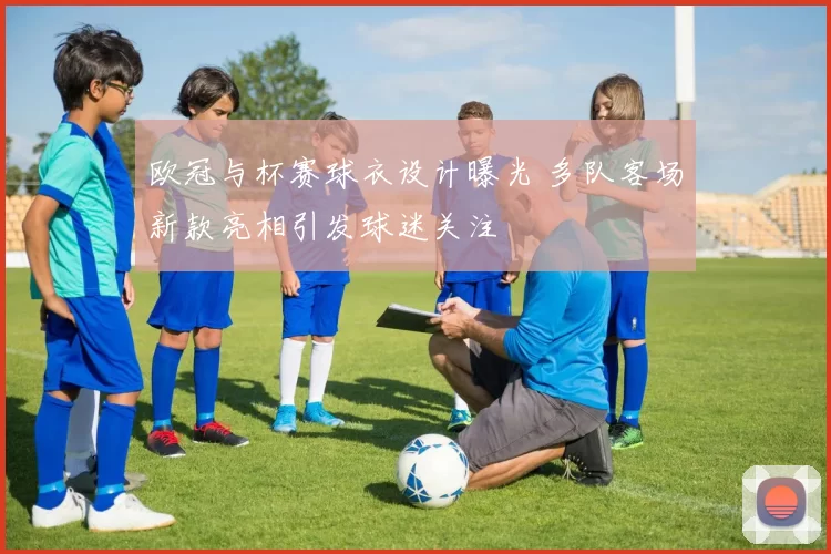 欧冠与杯赛球衣设计曝光 多队客场新款亮相引发球迷关注