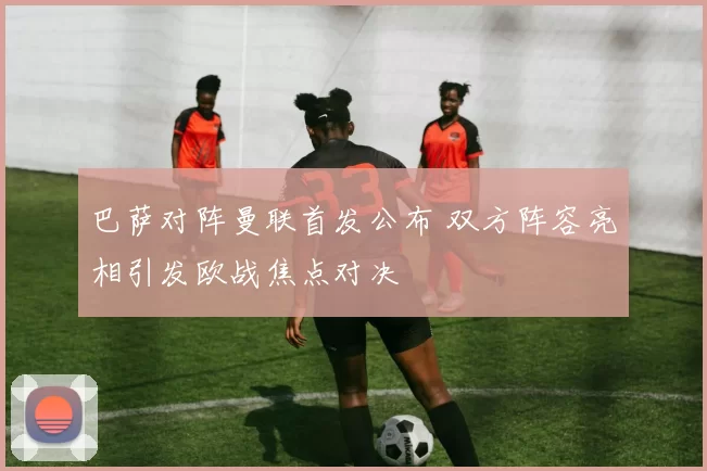 巴萨对阵曼联首发公布 双方阵容亮相引发欧战焦点对决