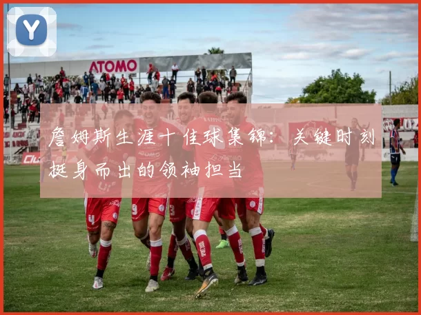 詹姆斯生涯十佳球集锦：关键时刻挺身而出的领袖担当