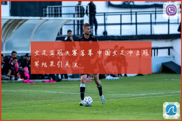 女足亚冠决赛落幕 中国女足冲击冠军结果引关注
