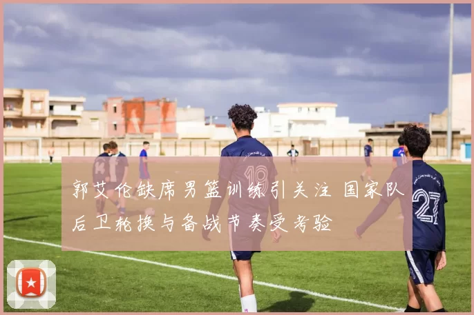 郭艾伦缺席男篮训练引关注 国家队后卫轮换与备战节奏受考验