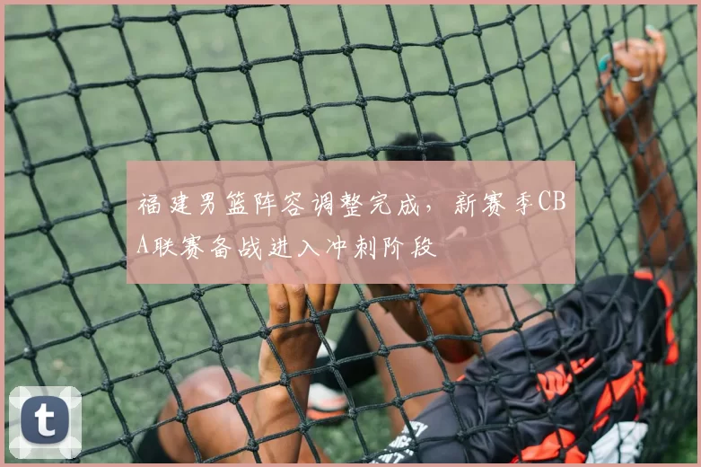 福建男篮阵容调整完成，新赛季CBA联赛备战进入冲刺阶段