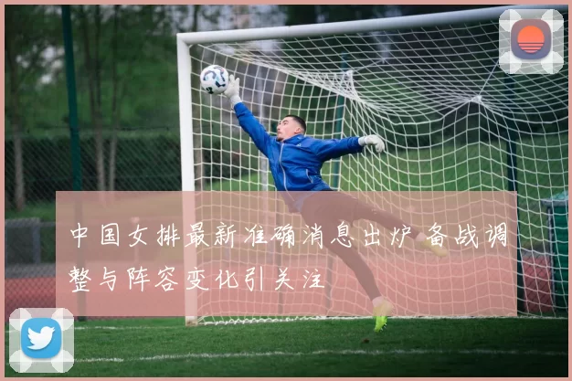 中国女排最新准确消息出炉 备战调整与阵容变化引关注