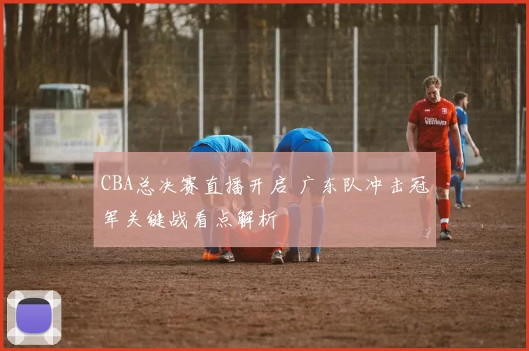 CBA总决赛直播开启 广东队冲击冠军关键战看点解析