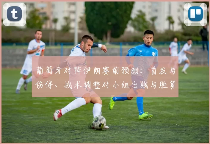 葡萄牙对阵伊朗赛前预测：首发与伤停、战术调整对小组出线与胜算影响