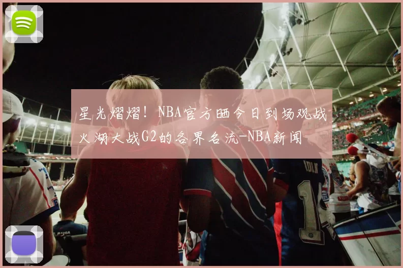 星光熠熠！NBA官方晒今日到场观战火湖大战G2的各界名流-NBA新闻