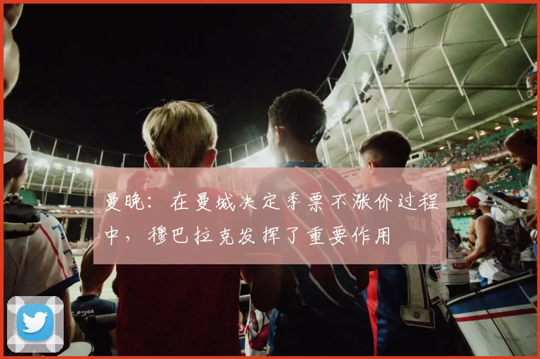 曼晚：在曼城决定季票不涨价过程中，穆巴拉克发挥了重要作用