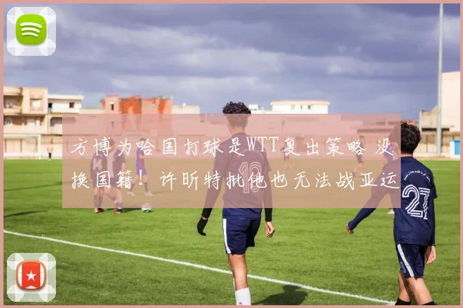 方博为哈国打球是WTT复出策略 没换国籍！许昕特批他也无法战亚运