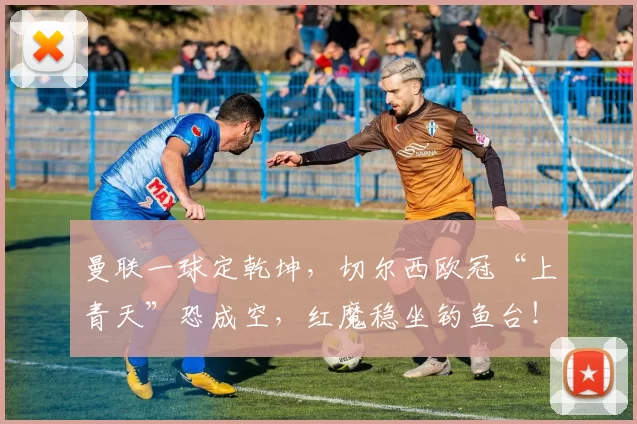 曼联一球定乾坤，切尔西欧冠“上青天”恐成空，红魔稳坐钓鱼台！