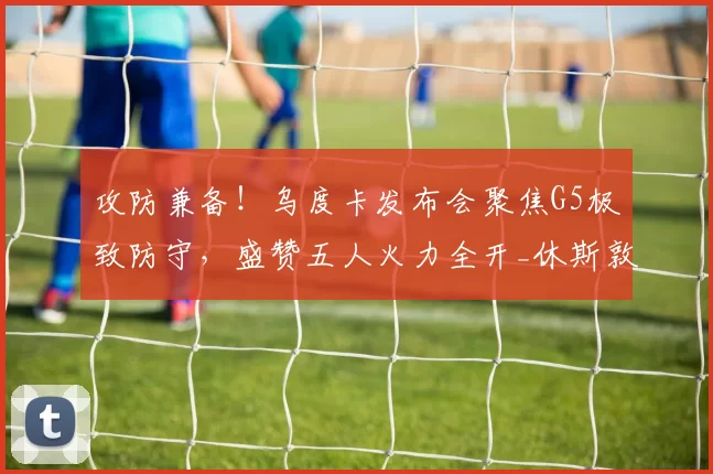 攻防兼备！乌度卡发布会聚焦G5极致防守，盛赞五人火力全开_休斯敦火箭队_巴里·史密斯_比赛