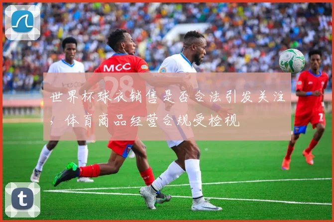 世界杯球衣销售是否合法引发关注，体育商品经营合规受检视