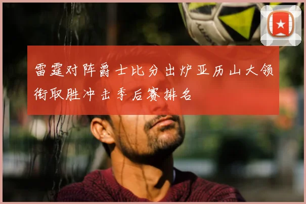 雷霆对阵爵士比分出炉亚历山大领衔取胜冲击季后赛排名