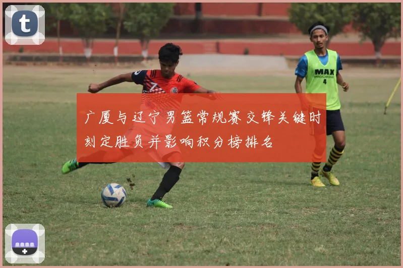 广厦与辽宁男篮常规赛交锋关键时刻定胜负并影响积分榜排名