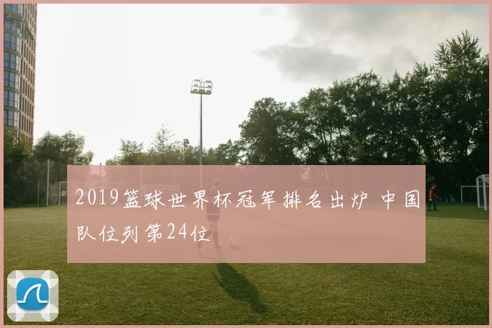 2019篮球世界杯冠军排名出炉 中国队位列第24位