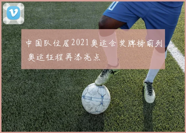中国队位居2021奥运会奖牌榜前列 奥运征程再添亮点