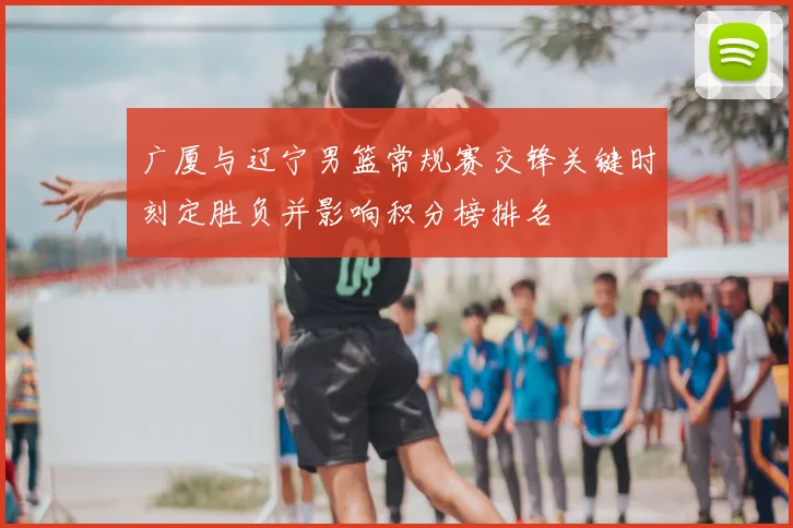 广厦与辽宁男篮常规赛交锋关键时刻定胜负并影响积分榜排名
