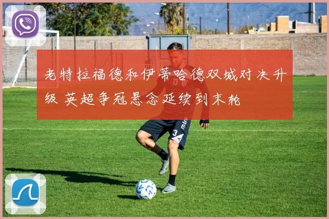 老特拉福德和伊蒂哈德双城对决升级 英超争冠悬念延续到末轮
