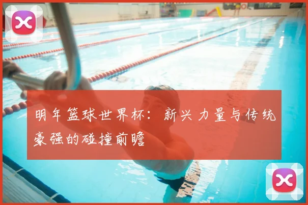 明年篮球世界杯：新兴力量与传统豪强的碰撞前瞻