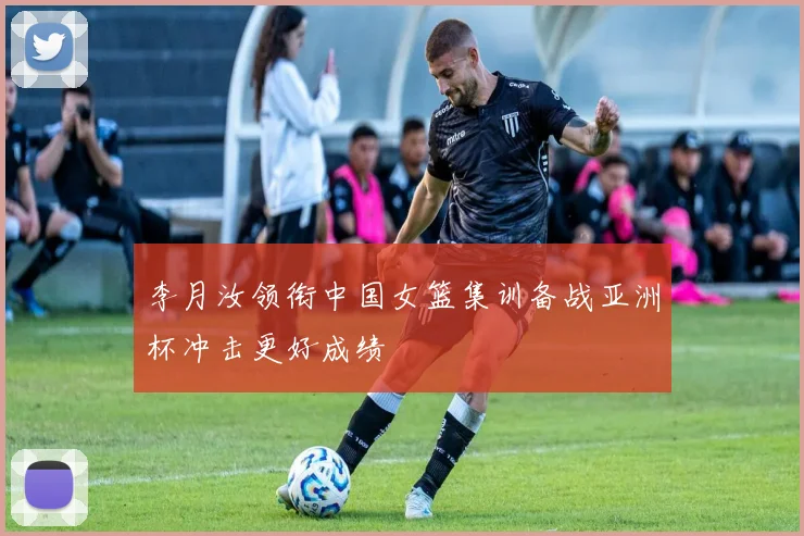 李月汝领衔中国女篮集训备战亚洲杯冲击更好成绩